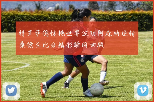 特罗萨德惊艳世界波助阿森纳逆转桑德兰比分精彩瞬间回顾