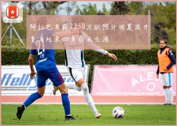 阿拉巴年薪2250万欧预计明夏离开皇马结束四年白衣生涯