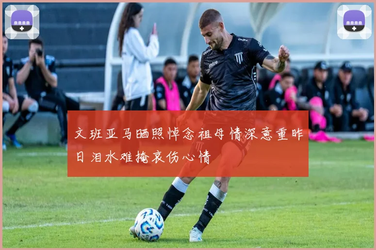 文班亚马晒照悼念祖母情深意重昨日泪水难掩哀伤心情