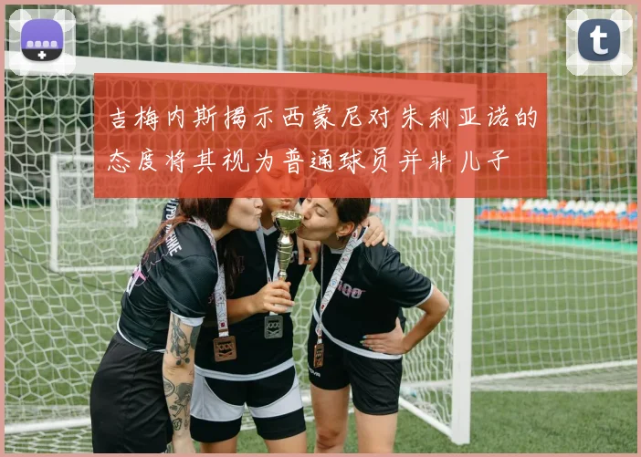 吉梅内斯揭示西蒙尼对朱利亚诺的态度将其视为普通球员并非儿子