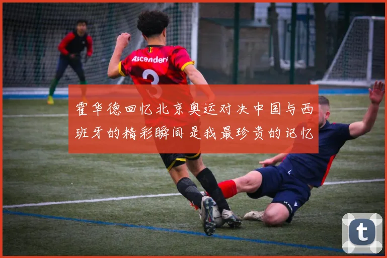 霍华德回忆北京奥运对决中国与西班牙的精彩瞬间是我最珍贵的记忆之一