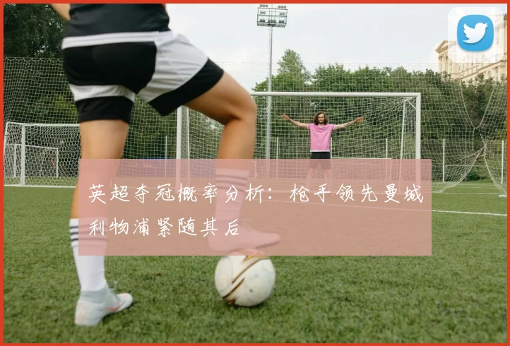 英超夺冠概率分析：枪手领先曼城利物浦紧随其后