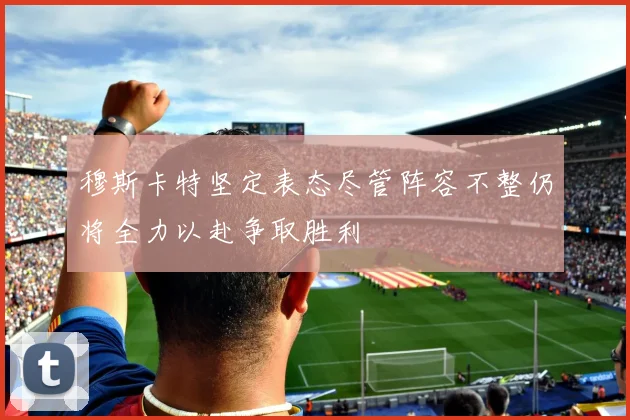 穆斯卡特坚定表态尽管阵容不整仍将全力以赴争取胜利