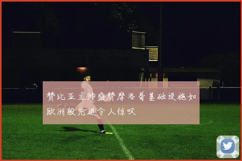 赞比亚主帅盛赞摩洛哥基础设施如欧洲般先进令人惊叹