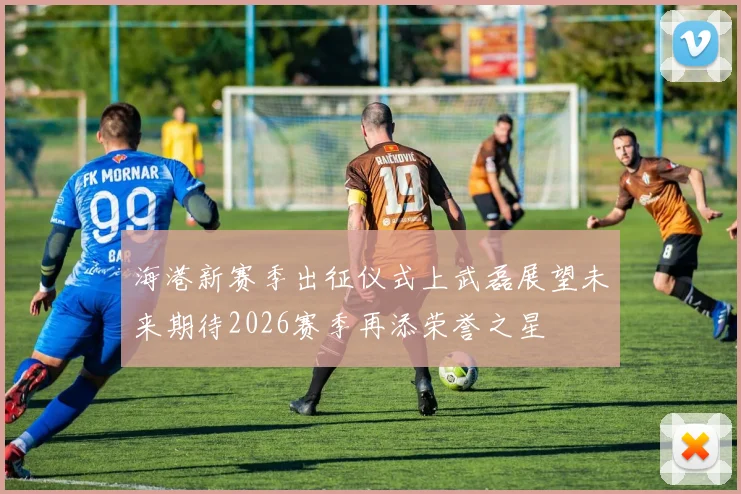 海港新赛季出征仪式上武磊展望未来期待2026赛季再添荣誉之星