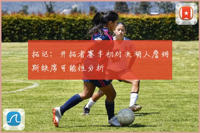 拓记：开拓者赛季初对决湖人詹姆斯缺席可能性分析
