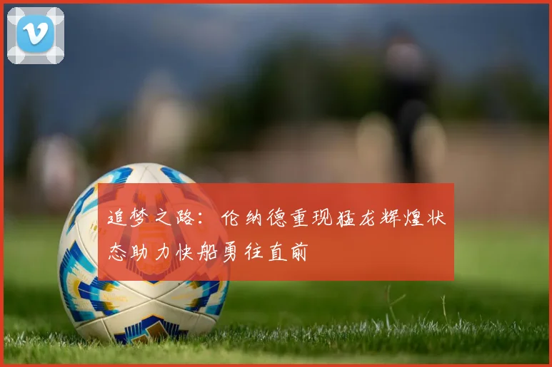 追梦之路：伦纳德重现猛龙辉煌状态助力快船勇往直前
