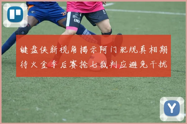键盘侠新视角揭示阿门犯规真相期待火金季后赛抢七裁判应避免干扰比赛