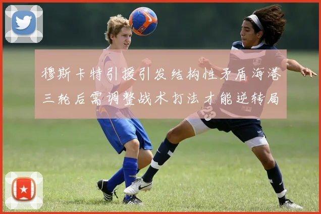 穆斯卡特引援引发结构性矛盾海港三轮后需调整战术打法才能逆转局面