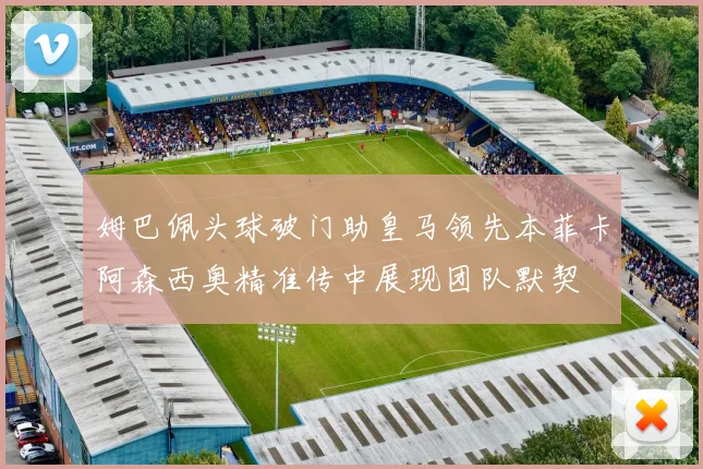 姆巴佩头球破门助皇马领先本菲卡阿森西奥精准传中展现团队默契