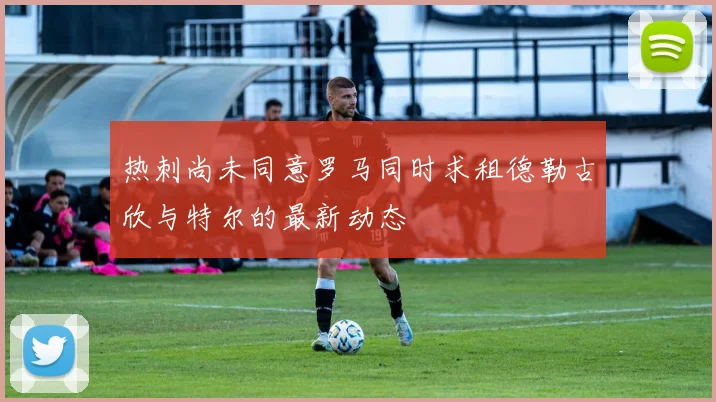 热刺尚未同意罗马同时求租德勒古欣与特尔的最新动态
