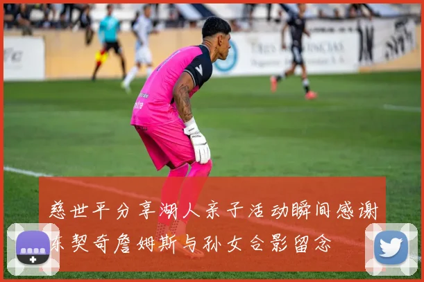 慈世平分享湖人亲子活动瞬间感谢东契奇詹姆斯与孙女合影留念