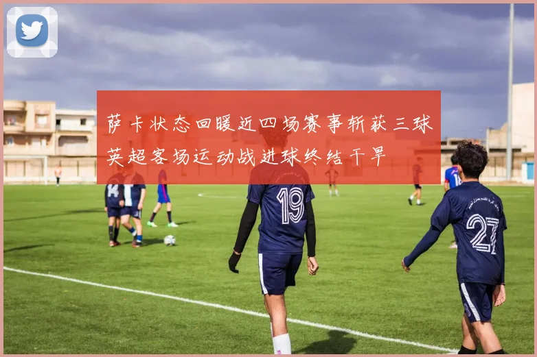 萨卡状态回暖近四场赛事斩获三球英超客场运动战进球终结干旱