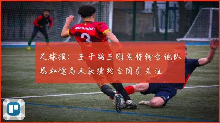 足球报：王子铭王刚或将转会他队恩加德乌未获续约合同引关注