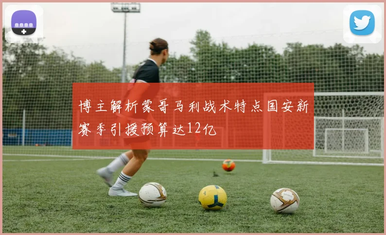 博主解析蒙哥马利战术特点国安新赛季引援预算达12亿