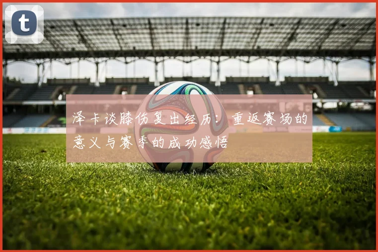 泽卡谈膝伤复出经历：重返赛场的意义与赛季的成功感悟