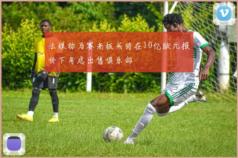 法媒称马赛老板或将在10亿欧元报价下考虑出售俱乐部