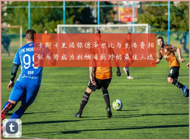 卡斯卡里诺称德泽尔比与克洛普相似或将成为利物浦新帅的最佳人选