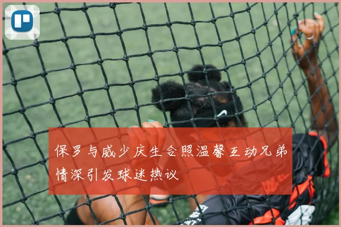 保罗与威少庆生合照温馨互动兄弟情深引发球迷热议