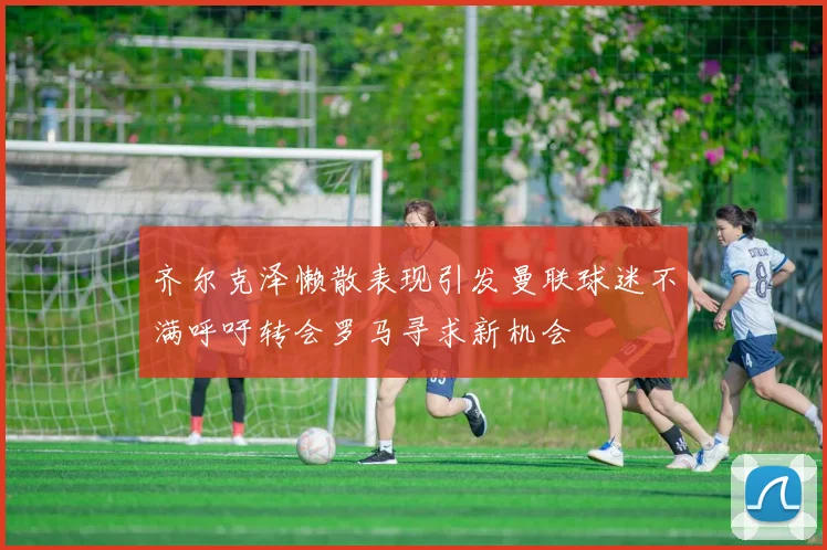 齐尔克泽懒散表现引发曼联球迷不满呼吁转会罗马寻求新机会