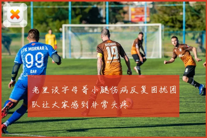 老里谈字母哥小腿伤病反复困扰团队让大家感到非常头疼