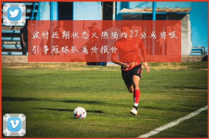 波特近期状态火热场均27分或将吸引争冠球队高价报价