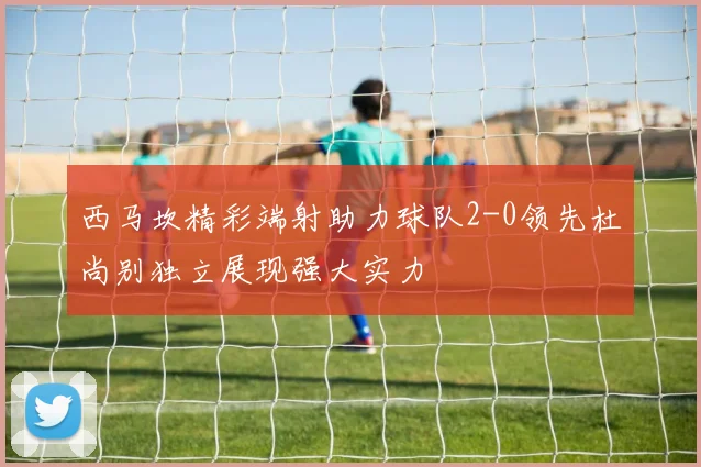 西马坎精彩端射助力球队2-0领先杜尚别独立展现强大实力