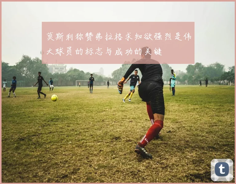 莫斯利称赞弗拉格求知欲强烈是伟大球员的标志与成功的关键