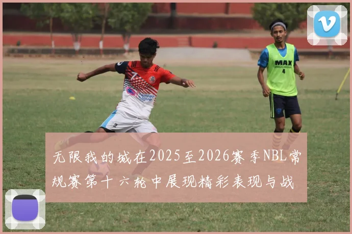 无限我的城在2025至2026赛季NBL常规赛第十六轮中展现精彩表现与战术分析