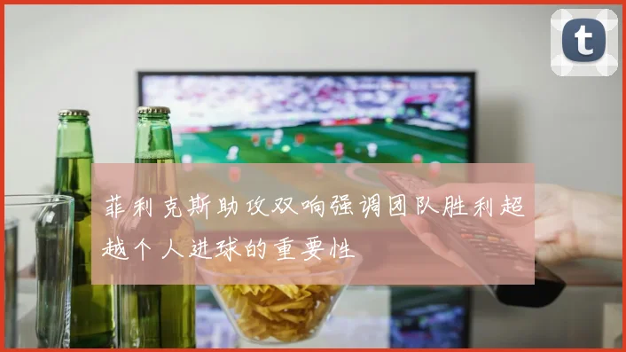 菲利克斯助攻双响强调团队胜利超越个人进球的重要性