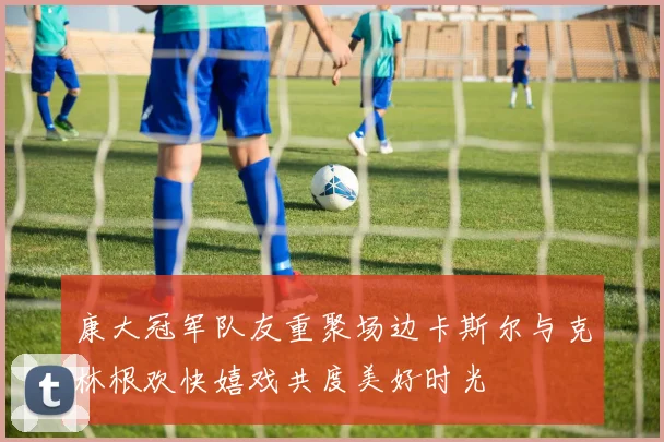 康大冠军队友重聚场边卡斯尔与克林根欢快嬉戏共度美好时光