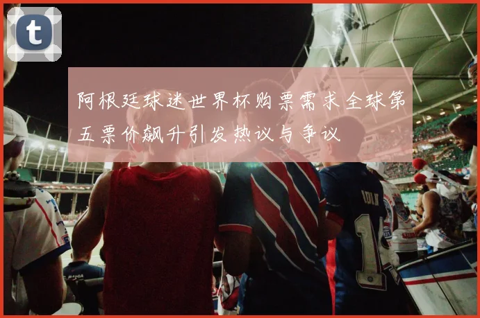 阿根廷球迷世界杯购票需求全球第五票价飙升引发热议与争议