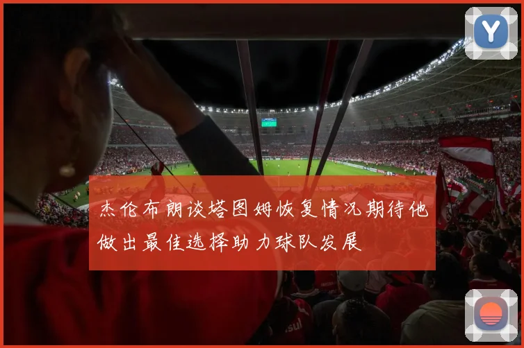 杰伦布朗谈塔图姆恢复情况期待他做出最佳选择助力球队发展