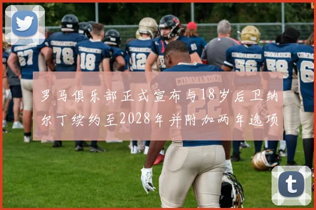 罗马俱乐部正式宣布与18岁后卫纳尔丁续约至2028年并附加两年选项