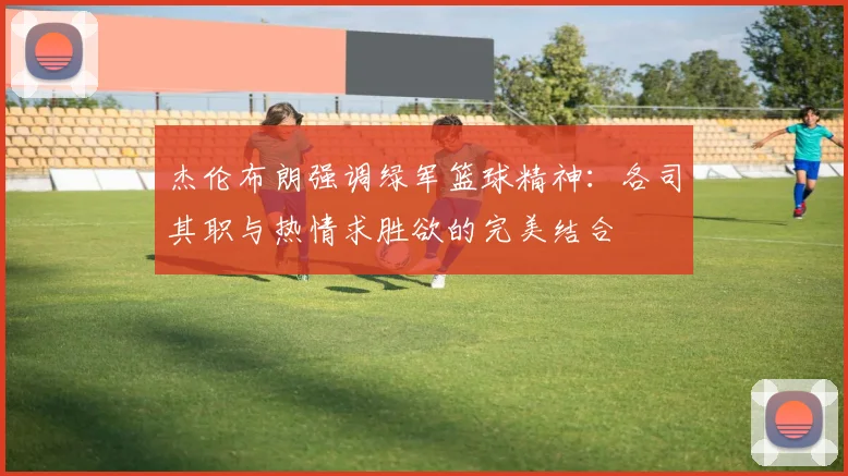 杰伦布朗强调绿军篮球精神：各司其职与热情求胜欲的完美结合